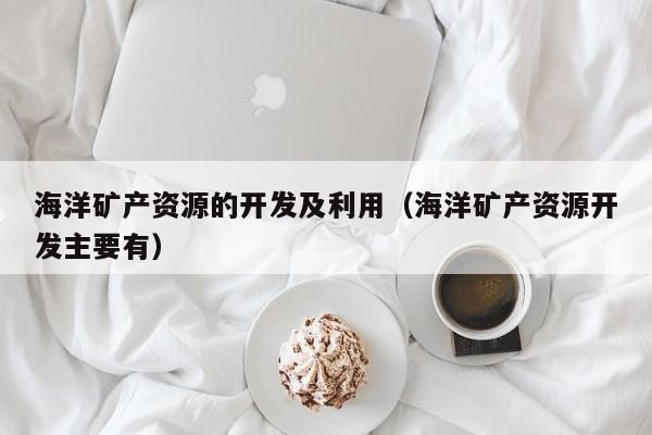 海洋矿产资源的开发及利用（海洋矿产资源开发主要有）