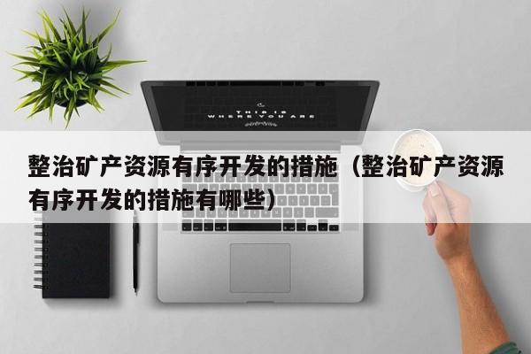 整治矿产资源有序开发的措施（整治矿产资源有序开发的措施有哪些）