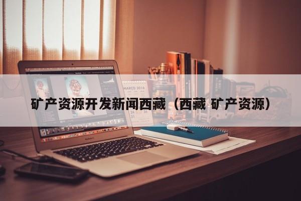 矿产资源开发新闻西藏（西藏 矿产资源）