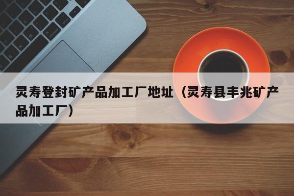 灵寿登封矿产品加工厂地址（灵寿县丰兆矿产品加工厂）