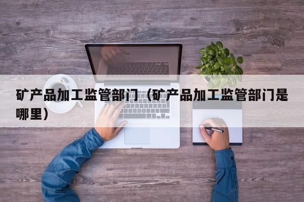 矿产品加工监管部门（矿产品加工监管部门是哪里）