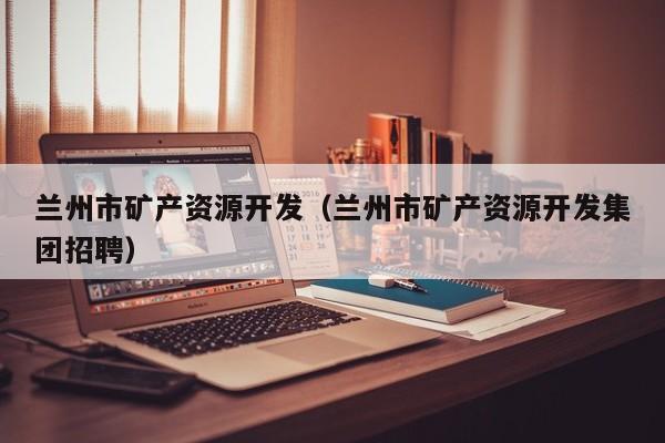 兰州市矿产资源开发（兰州市矿产资源开发集团招聘）